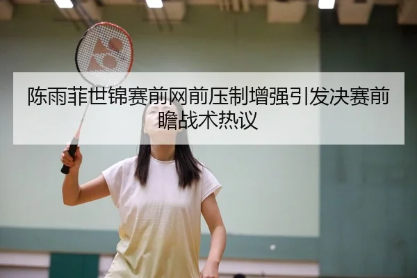 陈雨菲世锦赛前网前压制增强引发决赛前瞻战术热议